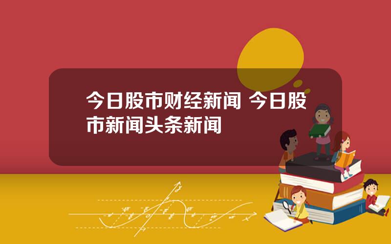 今日股市财经新闻 今日股市新闻头条新闻